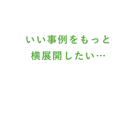 いい事例をもっと横展開したい…